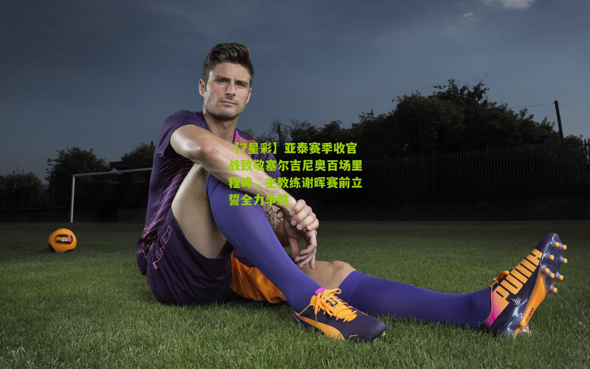 亚泰赛季收官战致敬塞尔吉尼奥百场里程碑,主教练谢晖赛前立誓全力争胜